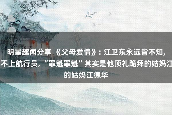 明星趣闻分享 《父母爱情》: 江卫东永远皆不知, 他考不上航行员, “罪魁罪魁”其实是他顶礼跪拜的姑妈江德华