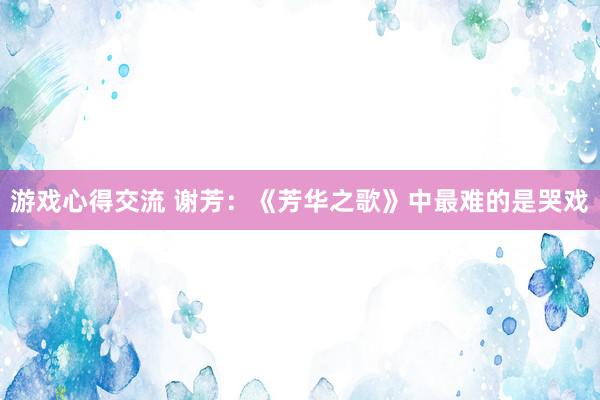 游戏心得交流 谢芳：《芳华之歌》中最难的是哭戏