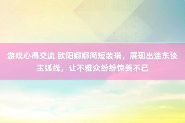 游戏心得交流 欧阳娜娜简短装璜，展现出迷东谈主弧线，让不雅众纷纷惊羡不已