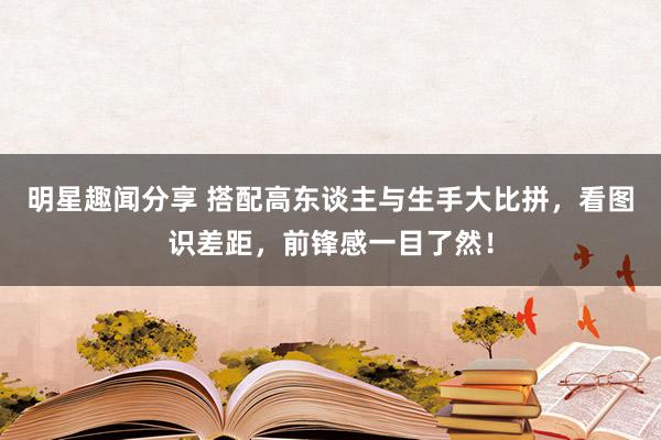 明星趣闻分享 搭配高东谈主与生手大比拼，看图识差距，前锋感一目了然！