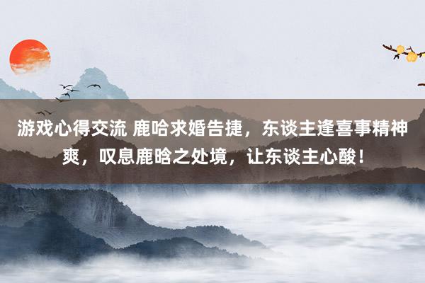 游戏心得交流 鹿哈求婚告捷，东谈主逢喜事精神爽，叹息鹿晗之处境，让东谈主心酸！