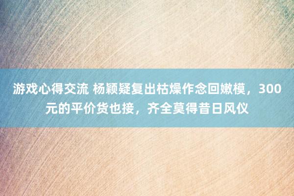 游戏心得交流 杨颖疑复出枯燥作念回嫩模，300元的平价货也接，齐全莫得昔日风仪