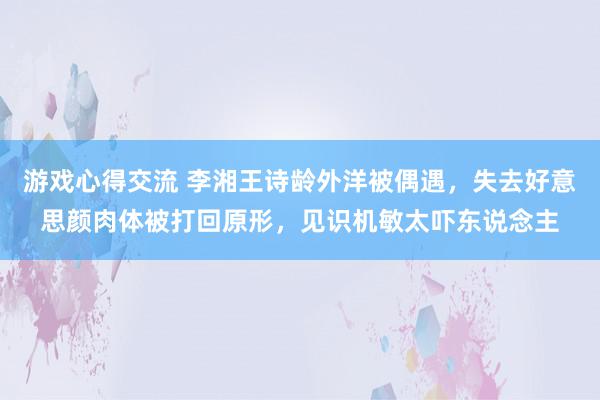 游戏心得交流 李湘王诗龄外洋被偶遇，失去好意思颜肉体被打回原形，见识机敏太吓东说念主