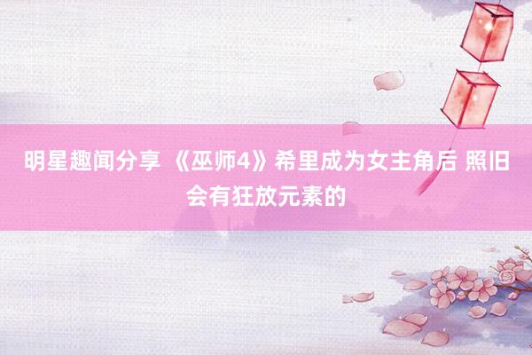 明星趣闻分享 《巫师4》希里成为女主角后 照旧会有狂放元素的