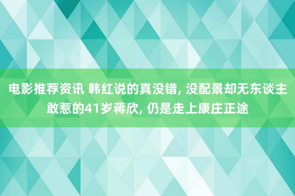 电影推荐资讯 韩红说的真没错, 没配景却无东谈主敢惹的41岁蒋欣, 仍是走上康庄正途