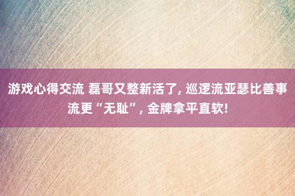 游戏心得交流 磊哥又整新活了, 巡逻流亚瑟比善事流更“无耻”, 金牌拿平直软!