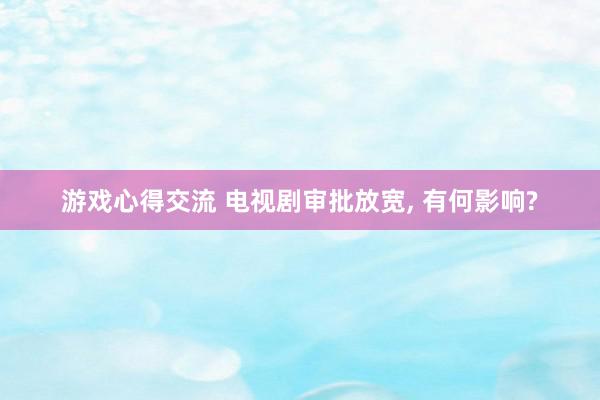 游戏心得交流 电视剧审批放宽, 有何影响?