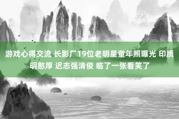 游戏心得交流 长影厂19位老明星童年照曝光 印质明憨厚 迟志强清俊 临了一张看笑了