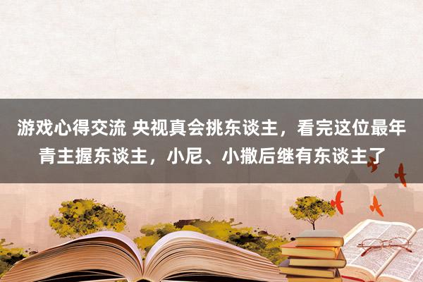 游戏心得交流 央视真会挑东谈主，看完这位最年青主握东谈主，小尼、小撒后继有东谈主了