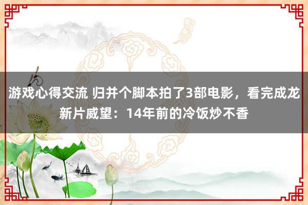 游戏心得交流 归并个脚本拍了3部电影，看完成龙新片威望：14年前的冷饭炒不香