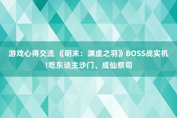 游戏心得交流 《明末：渊虚之羽》BOSS战实机!吃东谈主沙门、成仙祭司