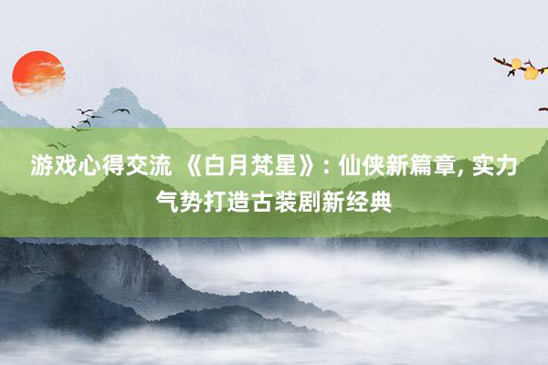 游戏心得交流 《白月梵星》: 仙侠新篇章, 实力气势打造古装剧新经典