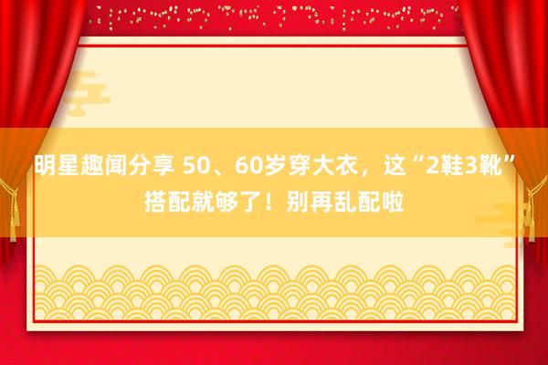 明星趣闻分享 50、60岁穿大衣，这“2鞋3靴”搭配就够了！别再乱配啦