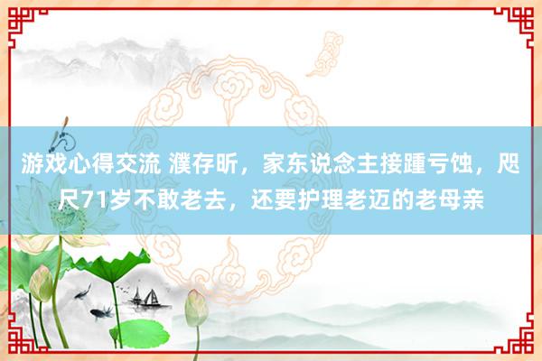 游戏心得交流 濮存昕，家东说念主接踵亏蚀，咫尺71岁不敢老去，还要护理老迈的老母亲