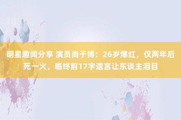 明星趣闻分享 演员尚于博：26岁爆红，仅两年后死一火，临终前17字遗言让东谈主泪目