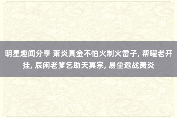 明星趣闻分享 萧炎真金不怕火制火雷子, 帮曜老开挂, 辰闲老爹乞助天冥宗, 易尘邀战萧炎