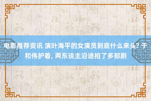 电影推荐资讯 演叶海平的女演员到底什么来头? 于和伟护着, 两东谈主沿途拍了多部剧