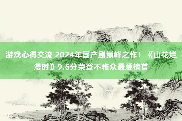 游戏心得交流 2024年国产剧巅峰之作！《山花烂漫时》9.6分荣登不雅众最爱榜首