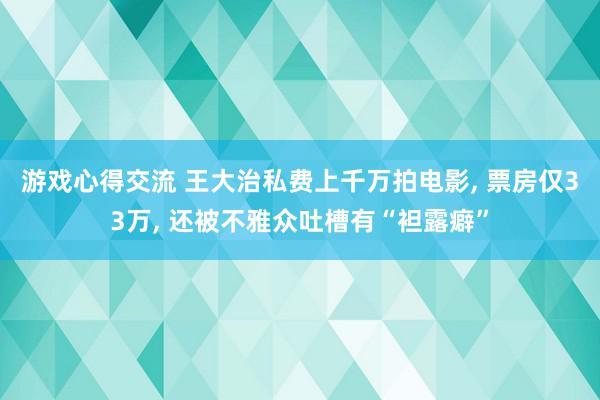 游戏心得交流 王大治私费上千万拍电影, 票房仅33万, 还被不雅众吐槽有“袒露癖”