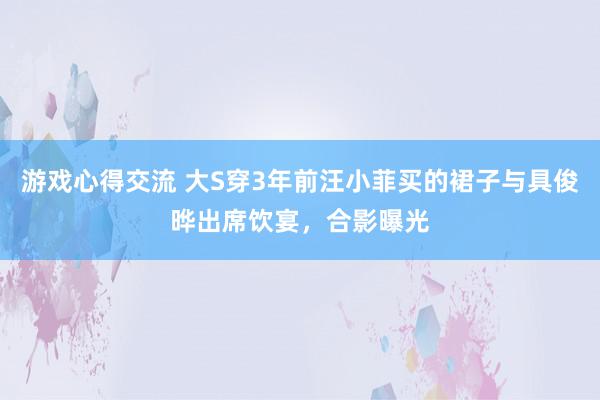 游戏心得交流 大S穿3年前汪小菲买的裙子与具俊晔出席饮宴，合影曝光