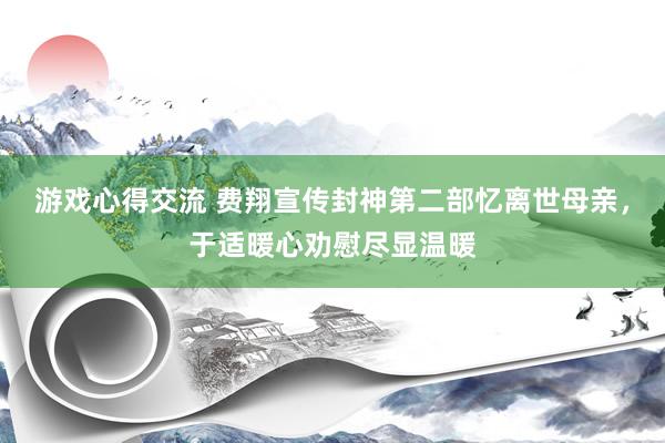 游戏心得交流 费翔宣传封神第二部忆离世母亲，于适暖心劝慰尽显温暖