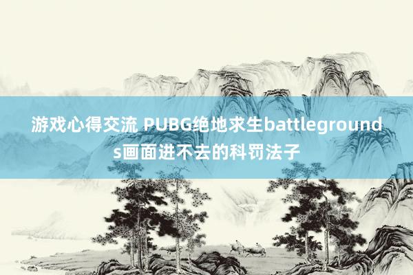 游戏心得交流 PUBG绝地求生battlegrounds画面进不去的科罚法子