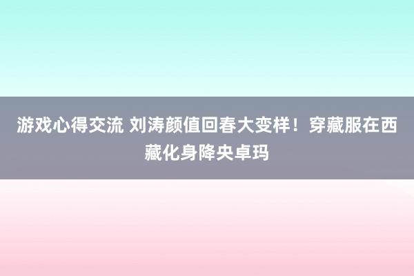 游戏心得交流 刘涛颜值回春大变样！穿藏服在西藏化身降央卓玛