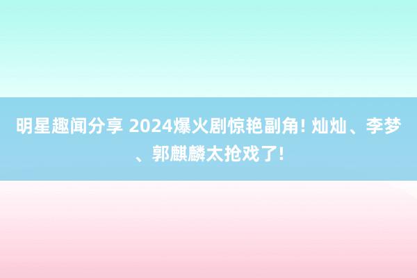 明星趣闻分享 2024爆火剧惊艳副角! 灿灿、李梦、郭麒麟太抢戏了!