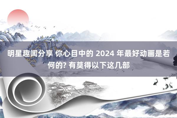 明星趣闻分享 你心目中的 2024 年最好动画是若何的? 有莫得以下这几部