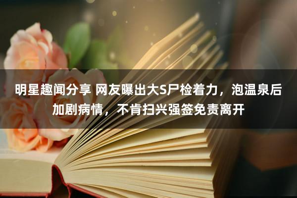 明星趣闻分享 网友曝出大S尸检着力，泡温泉后加剧病情，不肯扫兴强签免责离开