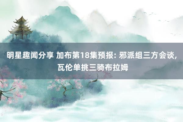 明星趣闻分享 加布第18集预报: 邪派组三方会谈, 瓦伦单挑三骑布拉姆