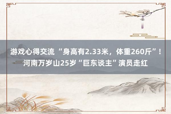 游戏心得交流 “身高有2.33米，体重260斤”！河南万岁山25岁“巨东谈主”演员走红