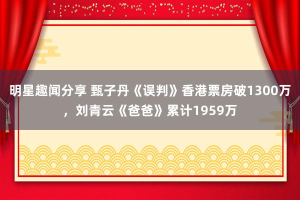 明星趣闻分享 甄子丹《误判》香港票房破1300万，刘青云《爸爸》累计1959万