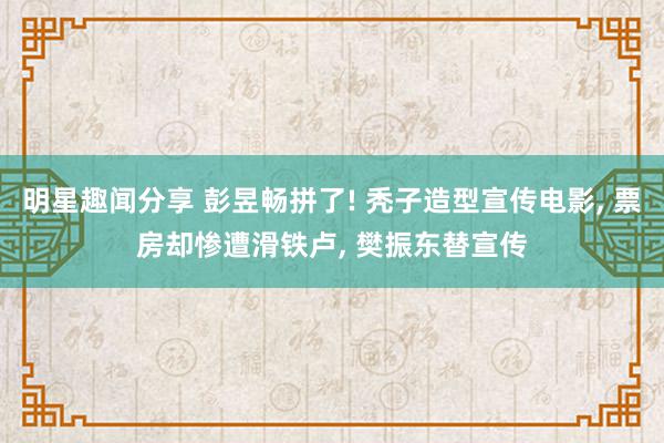 明星趣闻分享 彭昱畅拼了! 秃子造型宣传电影, 票房却惨遭滑铁卢, 樊振东替宣传