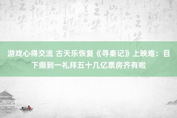 游戏心得交流 古天乐恢复《寻秦记》上映难：目下癫到一礼拜五十几亿票房齐有啦