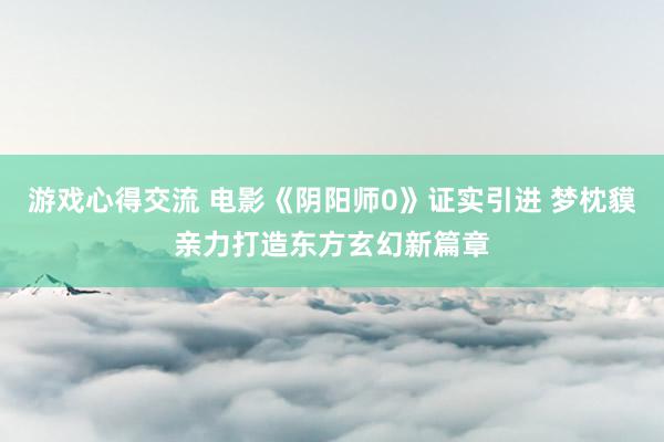 游戏心得交流 电影《阴阳师0》证实引进 梦枕貘亲力打造东方玄幻新篇章