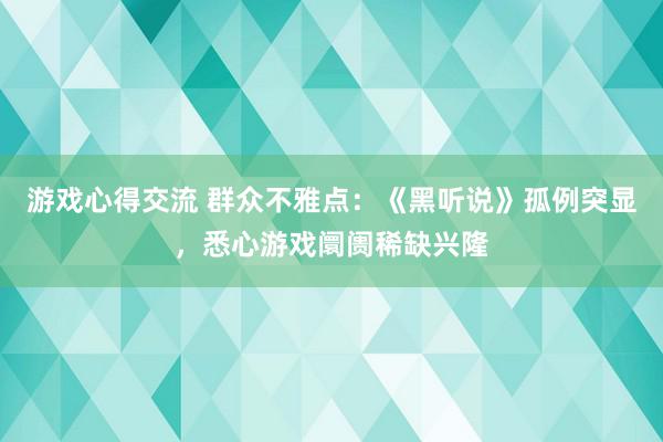 游戏心得交流 群众不雅点：《黑听说》孤例突显，悉心游戏阛阓稀缺兴隆