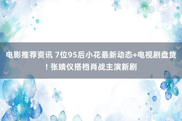 电影推荐资讯 7位95后小花最新动态+电视剧盘货! 张婧仪搭档肖战主演新剧