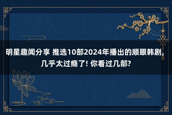 明星趣闻分享 推选10部2024年播出的顺眼韩剧, 几乎太过瘾了! 你看过几部?