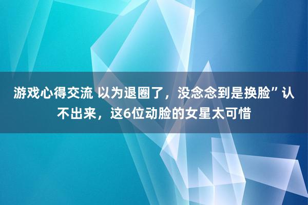 游戏心得交流 以为退圈了，没念念到是换脸”认不出来，这6位动脸的女星太可惜