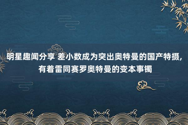 明星趣闻分享 差小数成为突出奥特曼的国产特摄, 有着雷同赛罗奥特曼的变本事镯