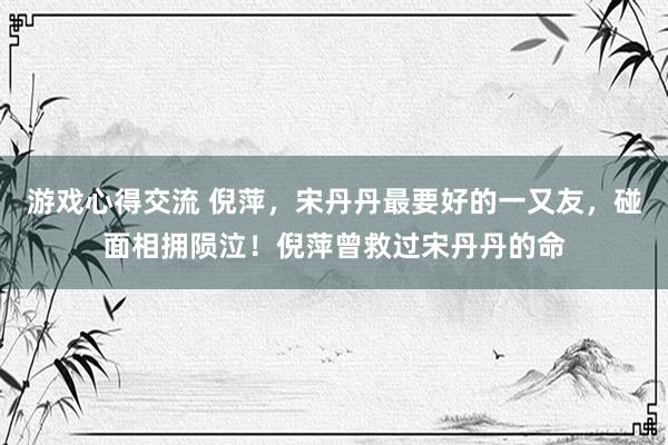 游戏心得交流 倪萍，宋丹丹最要好的一又友，碰面相拥陨泣！倪萍曾救过宋丹丹的命