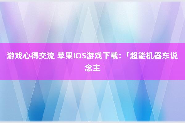 游戏心得交流 苹果IOS游戏下载:「超能机器东说念主