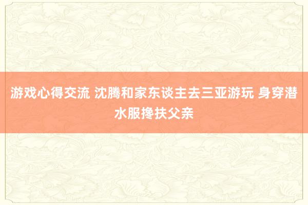 游戏心得交流 沈腾和家东谈主去三亚游玩 身穿潜水服搀扶父亲