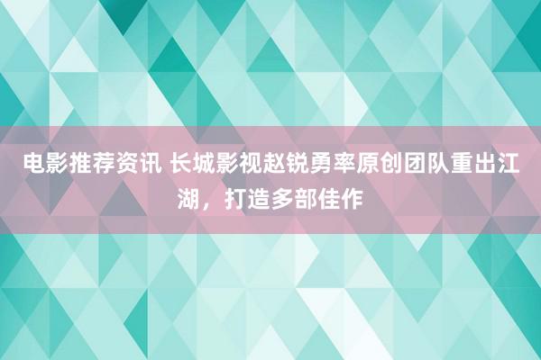 电影推荐资讯 长城影视赵锐勇率原创团队重出江湖，打造多部佳作