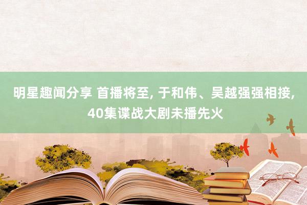 明星趣闻分享 首播将至, 于和伟、吴越强强相接, 40集谍战大剧未播先火