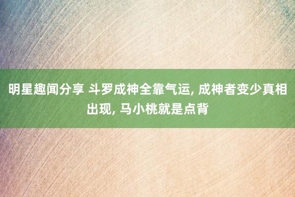 明星趣闻分享 斗罗成神全靠气运, 成神者变少真相出现, 马小桃就是点背