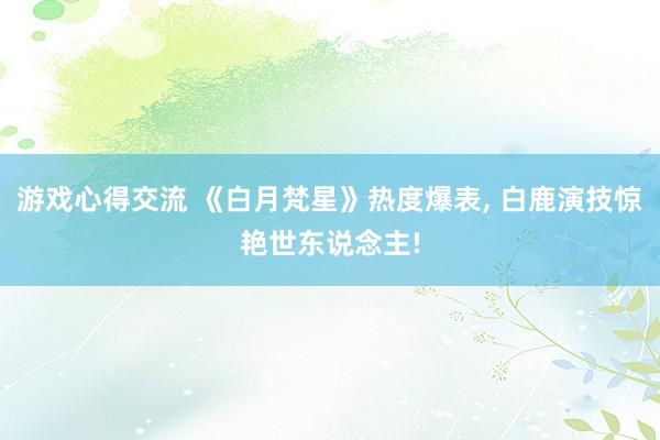 游戏心得交流 《白月梵星》热度爆表, 白鹿演技惊艳世东说念主!