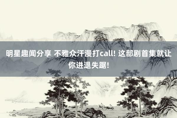 明星趣闻分享 不雅众汗漫打call! 这部剧首集就让你进退失踞!