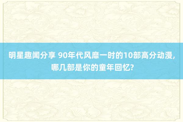 明星趣闻分享 90年代风靡一时的10部高分动漫, 哪几部是你的童年回忆?